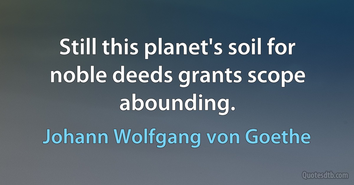 Still this planet's soil for noble deeds grants scope abounding. (Johann Wolfgang von Goethe)