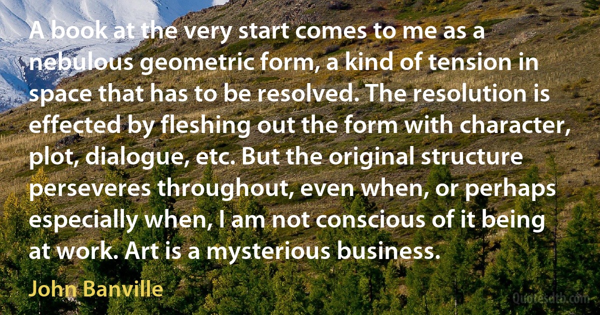 A book at the very start comes to me as a nebulous geometric form, a kind of tension in space that has to be resolved. The resolution is effected by fleshing out the form with character, plot, dialogue, etc. But the original structure perseveres throughout, even when, or perhaps especially when, I am not conscious of it being at work. Art is a mysterious business. (John Banville)