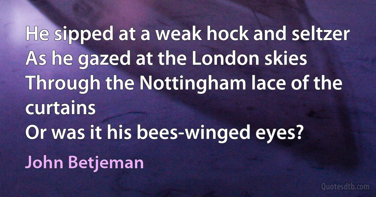 He sipped at a weak hock and seltzer
As he gazed at the London skies
Through the Nottingham lace of the curtains
Or was it his bees-winged eyes? (John Betjeman)