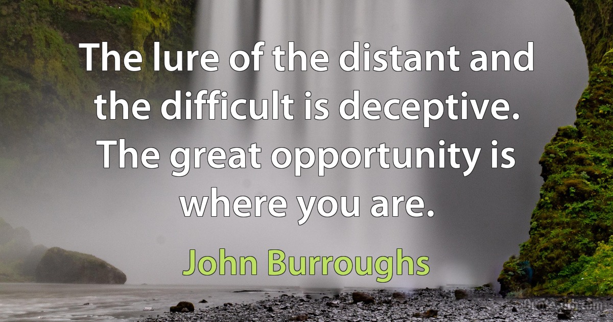 The lure of the distant and the difficult is deceptive. The great opportunity is where you are. (John Burroughs)