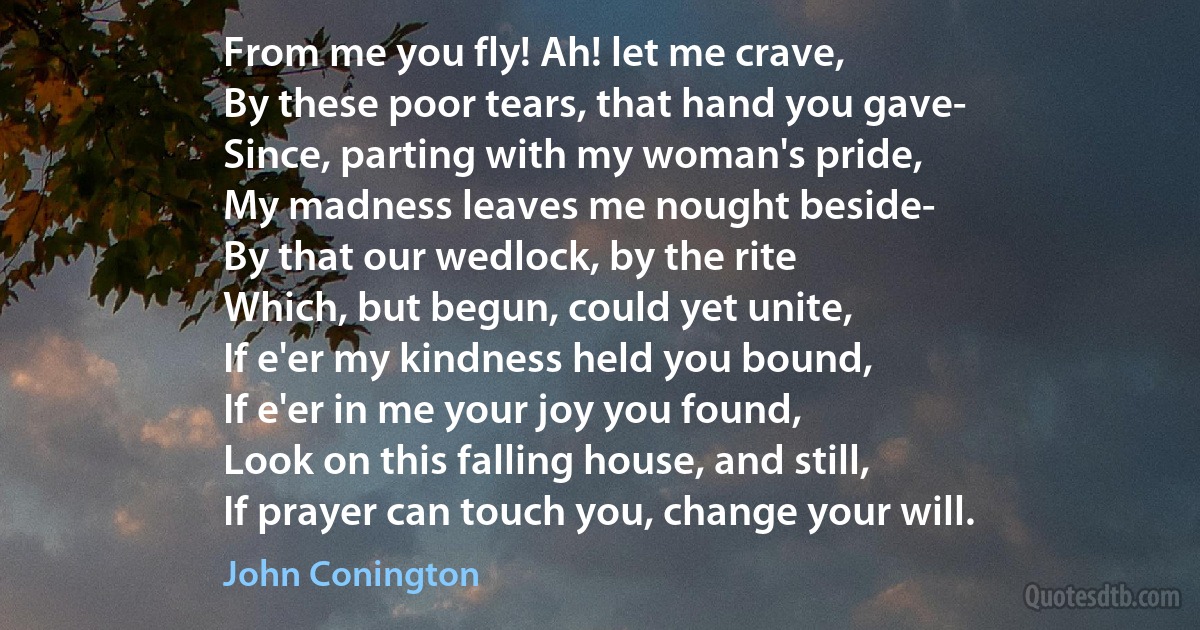 From me you fly! Ah! let me crave,
By these poor tears, that hand you gave-
Since, parting with my woman's pride,
My madness leaves me nought beside-
By that our wedlock, by the rite
Which, but begun, could yet unite,
If e'er my kindness held you bound,
If e'er in me your joy you found,
Look on this falling house, and still,
If prayer can touch you, change your will. (John Conington)