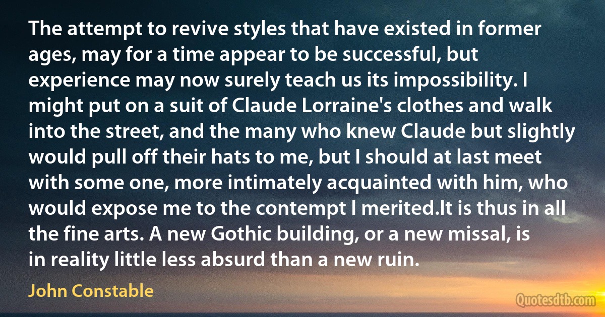 The attempt to revive styles that have existed in former ages, may for a time appear to be successful, but experience may now surely teach us its impossibility. I might put on a suit of Claude Lorraine's clothes and walk into the street, and the many who knew Claude but slightly would pull off their hats to me, but I should at last meet with some one, more intimately acquainted with him, who would expose me to the contempt I merited.It is thus in all the fine arts. A new Gothic building, or a new missal, is in reality little less absurd than a new ruin. (John Constable)