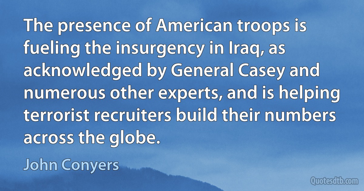 The presence of American troops is fueling the insurgency in Iraq, as acknowledged by General Casey and numerous other experts, and is helping terrorist recruiters build their numbers across the globe. (John Conyers)