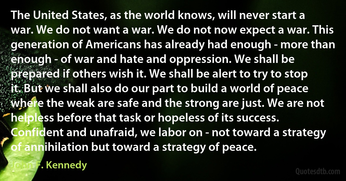 The United States, as the world knows, will never start a war. We do not want a war. We do not now expect a war. This generation of Americans has already had enough - more than enough - of war and hate and oppression. We shall be prepared if others wish it. We shall be alert to try to stop it. But we shall also do our part to build a world of peace where the weak are safe and the strong are just. We are not helpless before that task or hopeless of its success. Confident and unafraid, we labor on - not toward a strategy of annihilation but toward a strategy of peace. (John F. Kennedy)