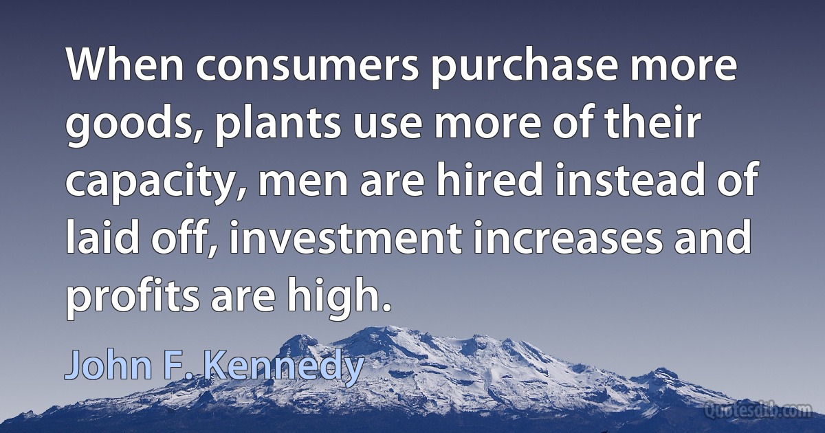 When consumers purchase more goods, plants use more of their capacity, men are hired instead of laid off, investment increases and profits are high. (John F. Kennedy)