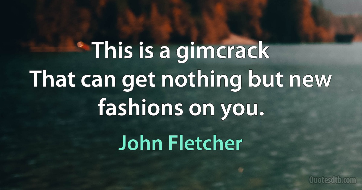 This is a gimcrack
That can get nothing but new fashions on you. (John Fletcher)