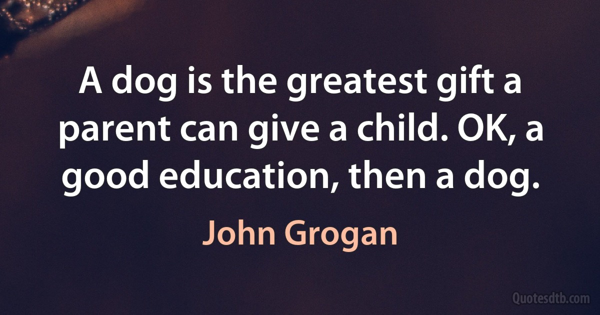 A dog is the greatest gift a parent can give a child. OK, a good education, then a dog. (John Grogan)