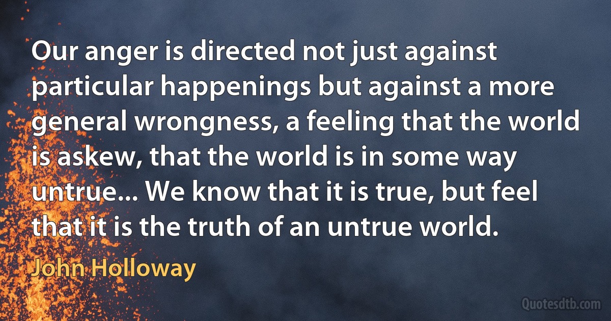 Our anger is directed not just against particular happenings but against a more general wrongness, a feeling that the world is askew, that the world is in some way untrue... We know that it is true, but feel that it is the truth of an untrue world. (John Holloway)