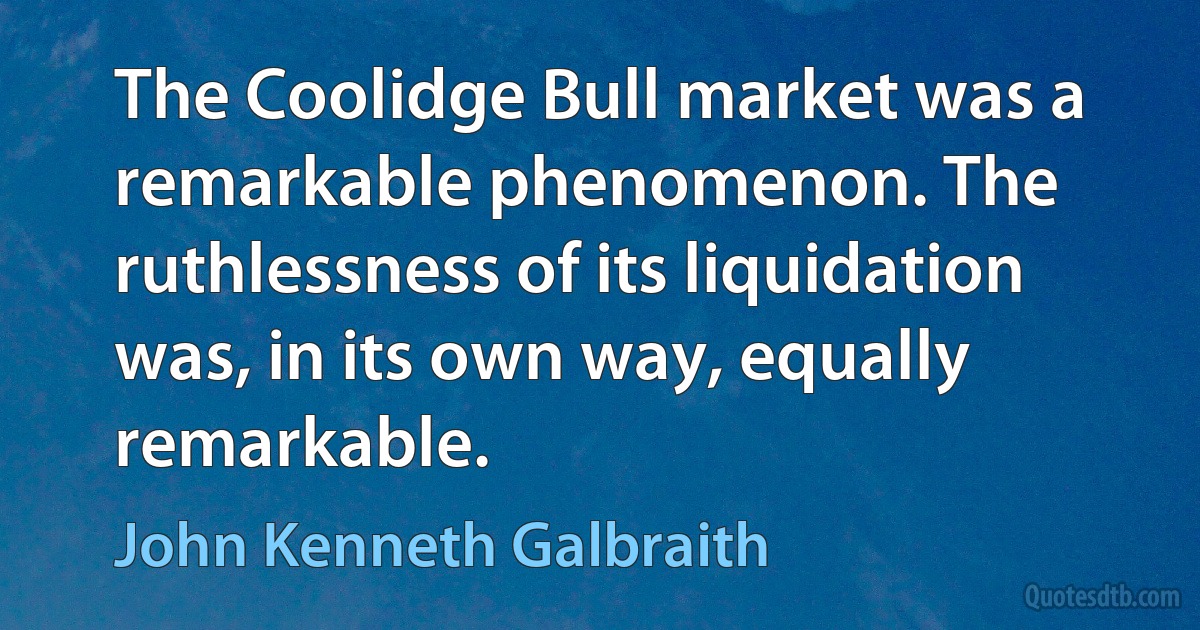 The Coolidge Bull market was a remarkable phenomenon. The ruthlessness of its liquidation was, in its own way, equally remarkable. (John Kenneth Galbraith)