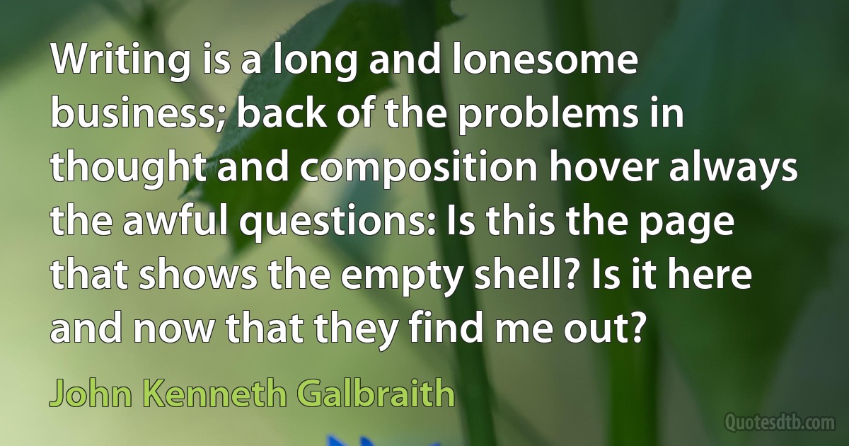 Writing is a long and lonesome business; back of the problems in thought and composition hover always the awful questions: Is this the page that shows the empty shell? Is it here and now that they find me out? (John Kenneth Galbraith)