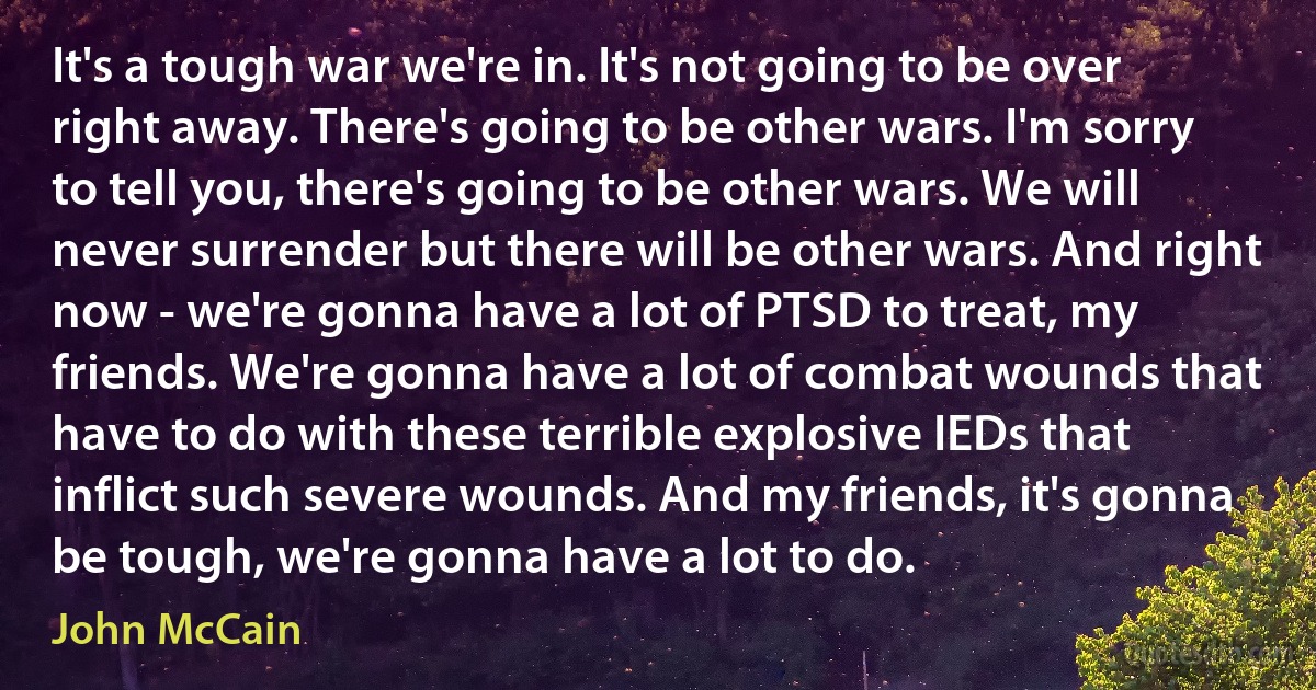 It's a tough war we're in. It's not going to be over right away. There's going to be other wars. I'm sorry to tell you, there's going to be other wars. We will never surrender but there will be other wars. And right now - we're gonna have a lot of PTSD to treat, my friends. We're gonna have a lot of combat wounds that have to do with these terrible explosive IEDs that inflict such severe wounds. And my friends, it's gonna be tough, we're gonna have a lot to do. (John McCain)