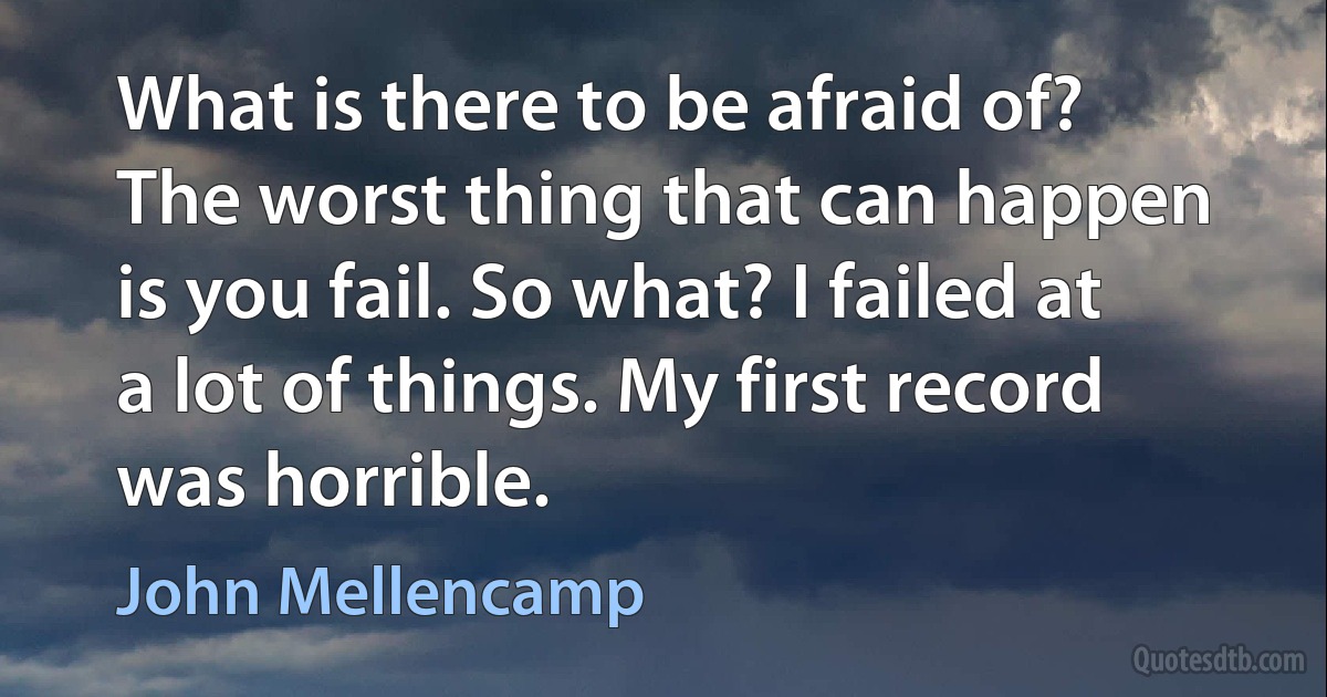 What is there to be afraid of? The worst thing that can happen is you fail. So what? I failed at a lot of things. My first record was horrible. (John Mellencamp)