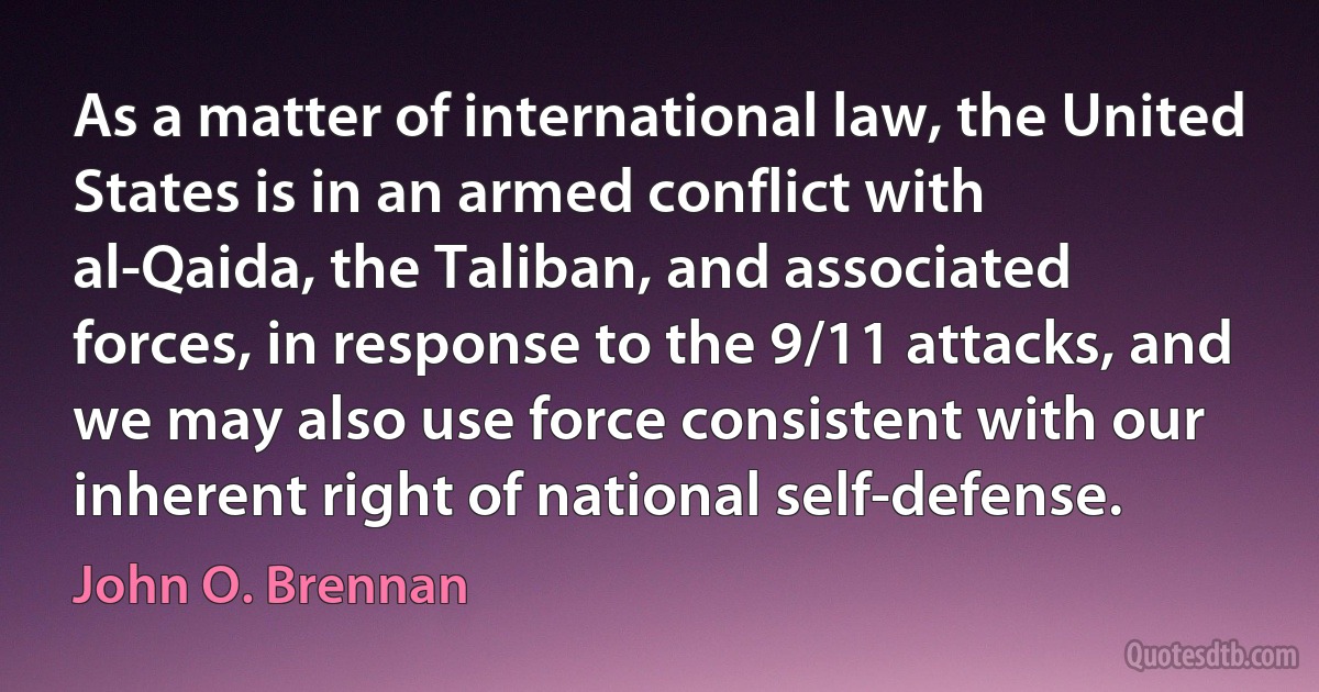 As a matter of international law, the United States is in an armed conflict with al-Qaida, the Taliban, and associated forces, in response to the 9/11 attacks, and we may also use force consistent with our inherent right of national self-defense. (John O. Brennan)