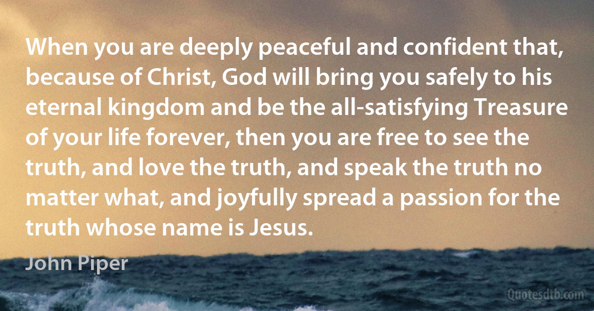 When you are deeply peaceful and confident that, because of Christ, God will bring you safely to his eternal kingdom and be the all-satisfying Treasure of your life forever, then you are free to see the truth, and love the truth, and speak the truth no matter what, and joyfully spread a passion for the truth whose name is Jesus. (John Piper)