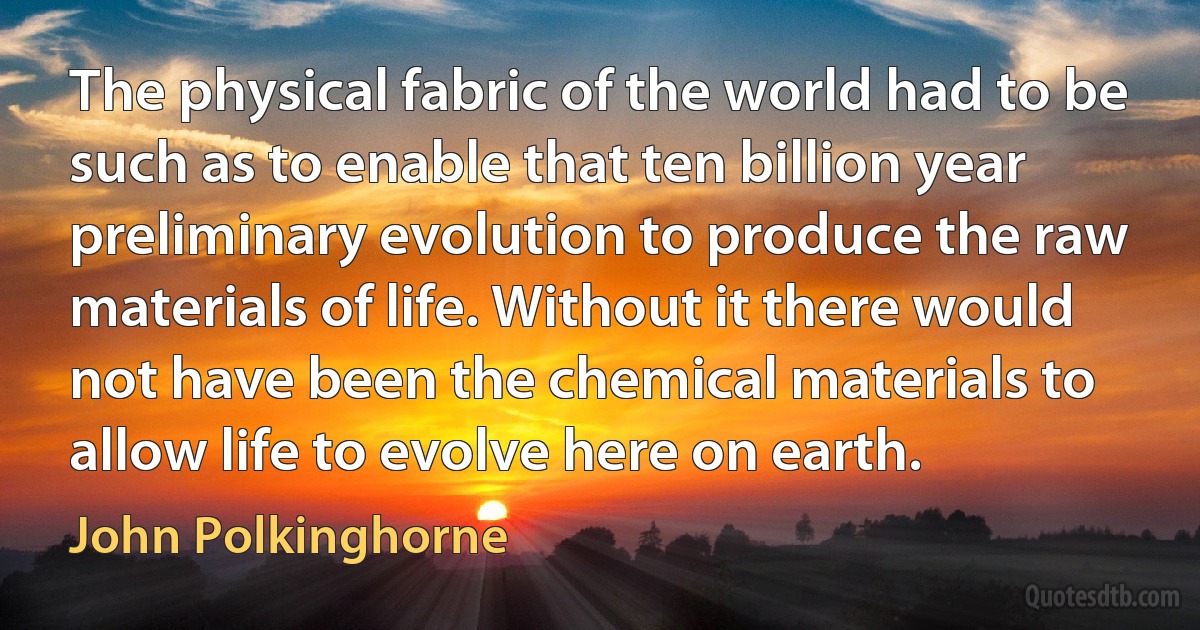 The physical fabric of the world had to be such as to enable that ten billion year preliminary evolution to produce the raw materials of life. Without it there would not have been the chemical materials to allow life to evolve here on earth. (John Polkinghorne)