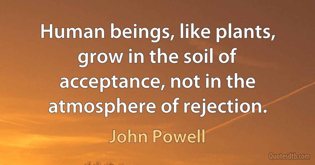 Human beings, like plants, grow in the soil of acceptance, not in the atmosphere of rejection. (John Powell)