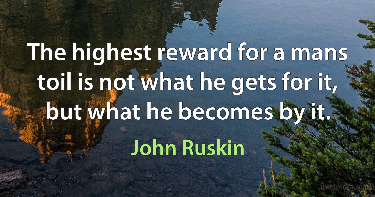 The highest reward for a mans toil is not what he gets for it, but what he becomes by it. (John Ruskin)