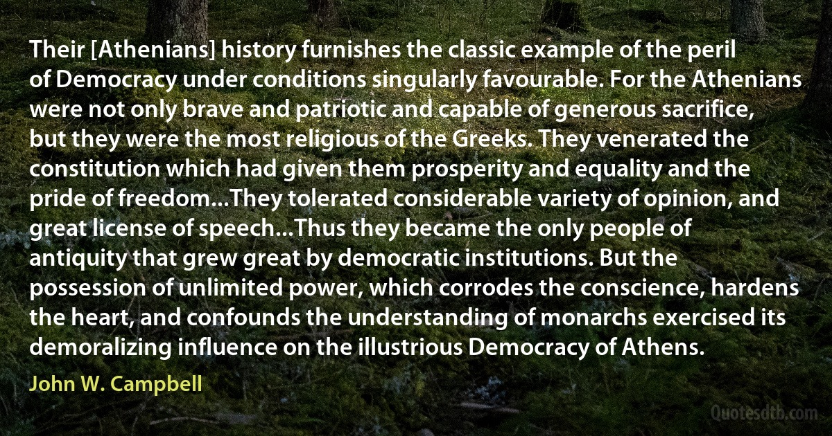 Their [Athenians] history furnishes the classic example of the peril of Democracy under conditions singularly favourable. For the Athenians were not only brave and patriotic and capable of generous sacrifice, but they were the most religious of the Greeks. They venerated the constitution which had given them prosperity and equality and the pride of freedom...They tolerated considerable variety of opinion, and great license of speech...Thus they became the only people of antiquity that grew great by democratic institutions. But the possession of unlimited power, which corrodes the conscience, hardens the heart, and confounds the understanding of monarchs exercised its demoralizing influence on the illustrious Democracy of Athens. (John W. Campbell)