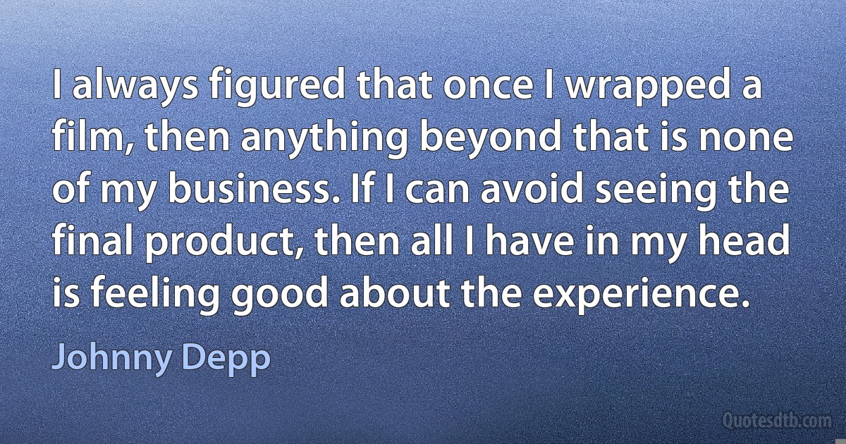 I always figured that once I wrapped a film, then anything beyond that is none of my business. If I can avoid seeing the final product, then all I have in my head is feeling good about the experience. (Johnny Depp)