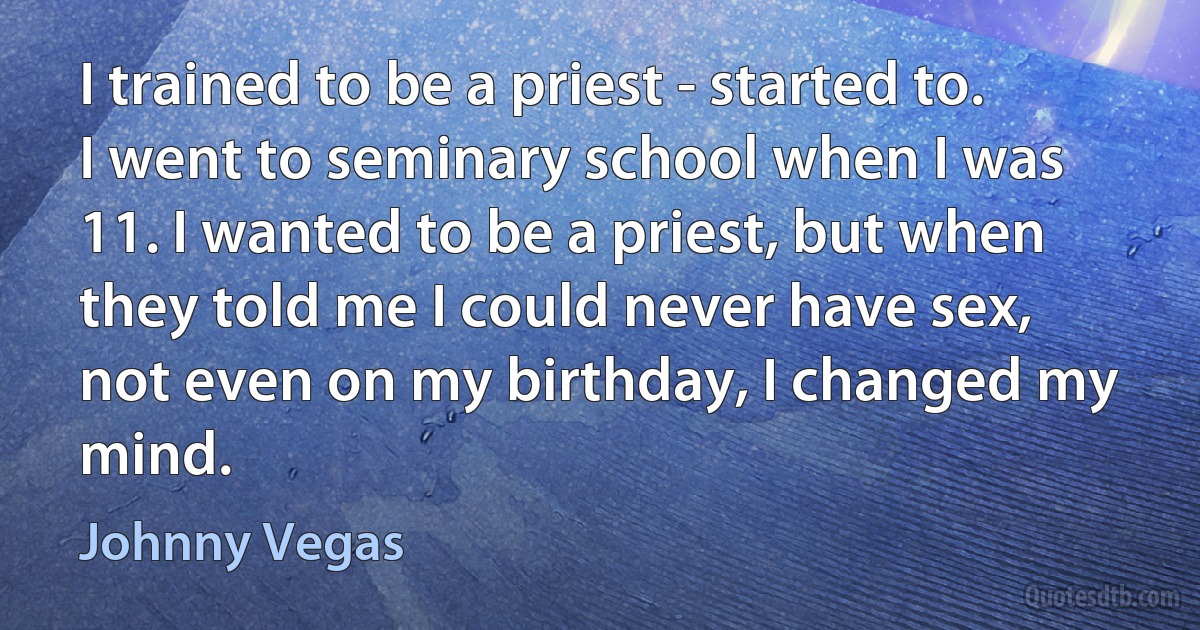 I trained to be a priest - started to. I went to seminary school when I was 11. I wanted to be a priest, but when they told me I could never have sex, not even on my birthday, I changed my mind. (Johnny Vegas)