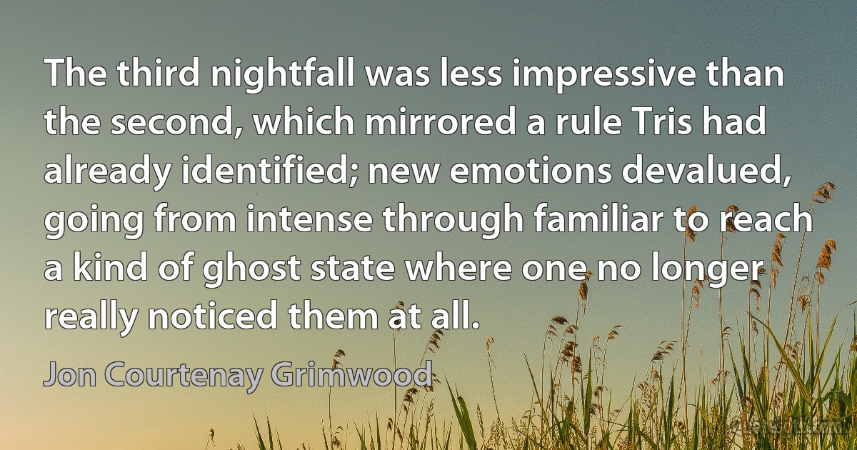 The third nightfall was less impressive than the second, which mirrored a rule Tris had already identified; new emotions devalued, going from intense through familiar to reach a kind of ghost state where one no longer really noticed them at all. (Jon Courtenay Grimwood)