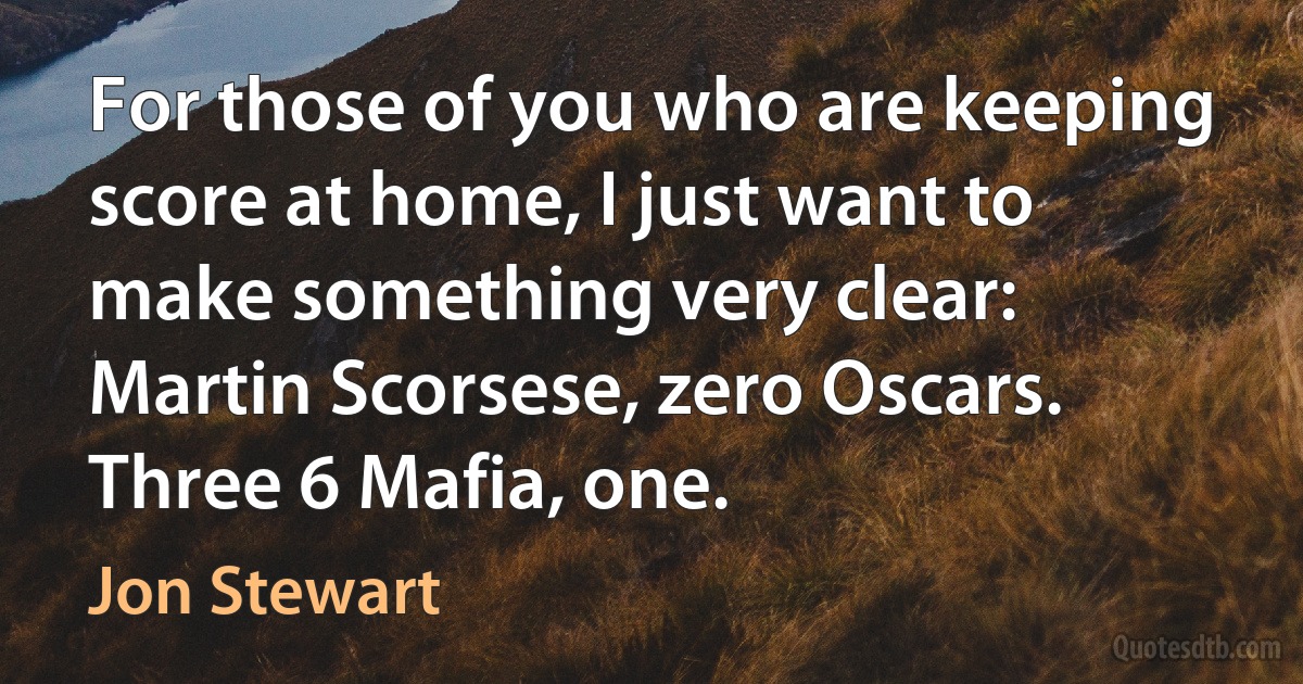 For those of you who are keeping score at home, I just want to make something very clear: Martin Scorsese, zero Oscars. Three 6 Mafia, one. (Jon Stewart)