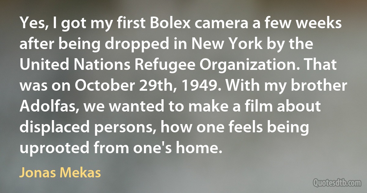 Yes, I got my first Bolex camera a few weeks after being dropped in New York by the United Nations Refugee Organization. That was on October 29th, 1949. With my brother Adolfas, we wanted to make a film about displaced persons, how one feels being uprooted from one's home. (Jonas Mekas)