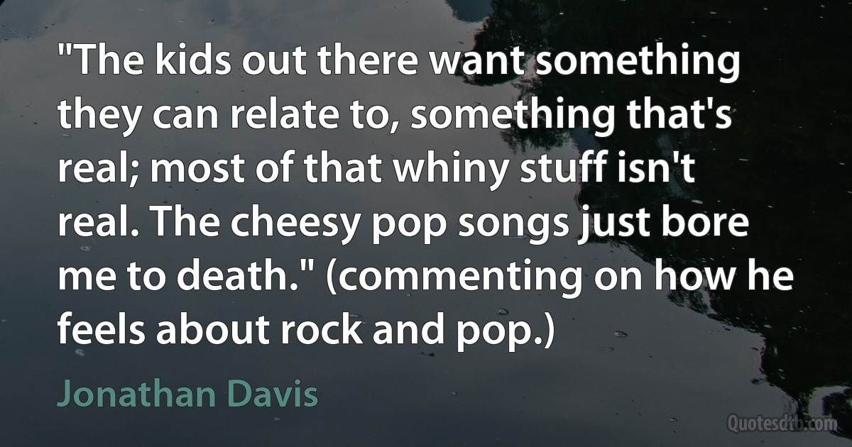 "The kids out there want something they can relate to, something that's real; most of that whiny stuff isn't real. The cheesy pop songs just bore me to death." (commenting on how he feels about rock and pop.) (Jonathan Davis)