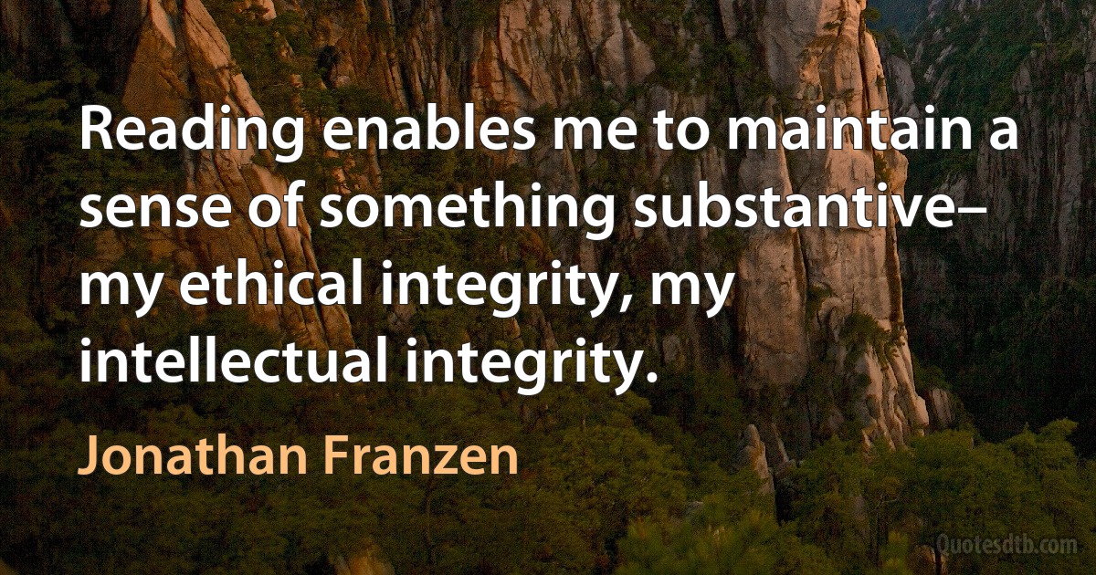 Reading enables me to maintain a sense of something substantive– my ethical integrity, my intellectual integrity. (Jonathan Franzen)