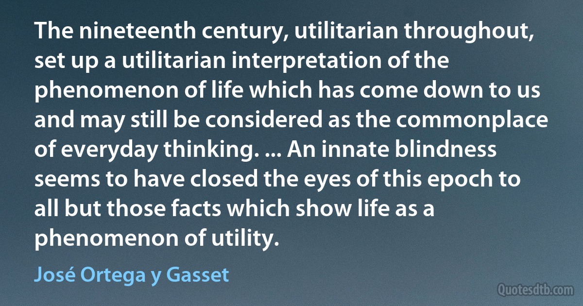 The nineteenth century, utilitarian throughout, set up a utilitarian interpretation of the phenomenon of life which has come down to us and may still be considered as the commonplace of everyday thinking. ... An innate blindness seems to have closed the eyes of this epoch to all but those facts which show life as a phenomenon of utility. (José Ortega y Gasset)