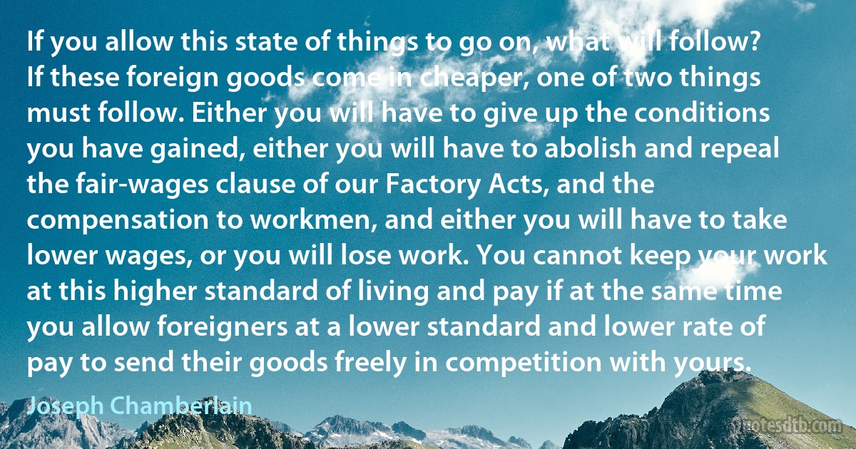 If you allow this state of things to go on, what will follow? If these foreign goods come in cheaper, one of two things must follow. Either you will have to give up the conditions you have gained, either you will have to abolish and repeal the fair-wages clause of our Factory Acts, and the compensation to workmen, and either you will have to take lower wages, or you will lose work. You cannot keep your work at this higher standard of living and pay if at the same time you allow foreigners at a lower standard and lower rate of pay to send their goods freely in competition with yours. (Joseph Chamberlain)