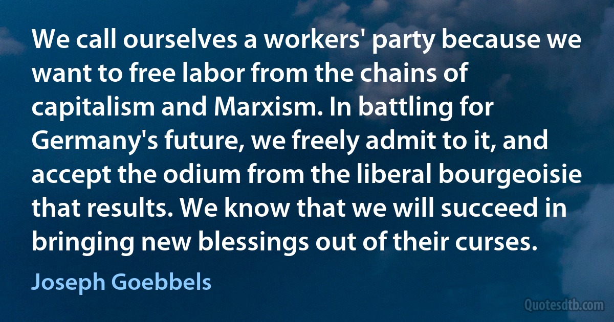 We call ourselves a workers' party because we want to free labor from the chains of capitalism and Marxism. In battling for Germany's future, we freely admit to it, and accept the odium from the liberal bourgeoisie that results. We know that we will succeed in bringing new blessings out of their curses. (Joseph Goebbels)