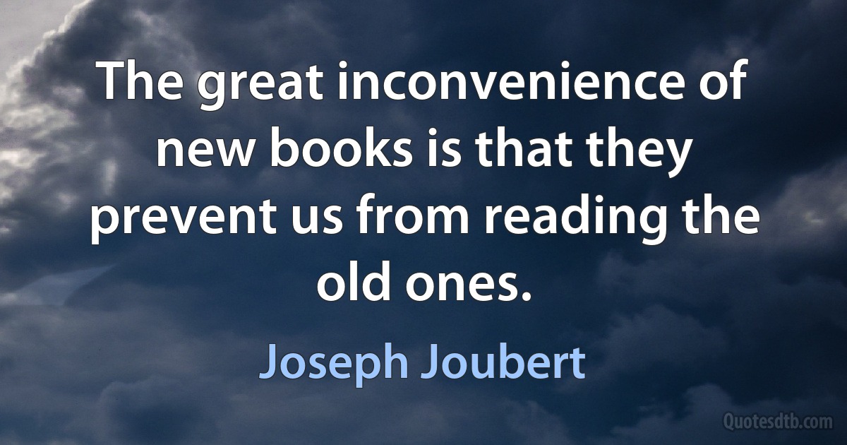 The great inconvenience of new books is that they prevent us from reading the old ones. (Joseph Joubert)