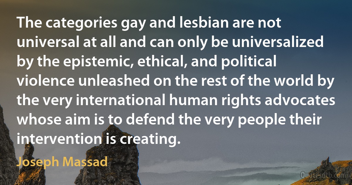 The categories gay and lesbian are not universal at all and can only be universalized by the epistemic, ethical, and political violence unleashed on the rest of the world by the very international human rights advocates whose aim is to defend the very people their intervention is creating. (Joseph Massad)