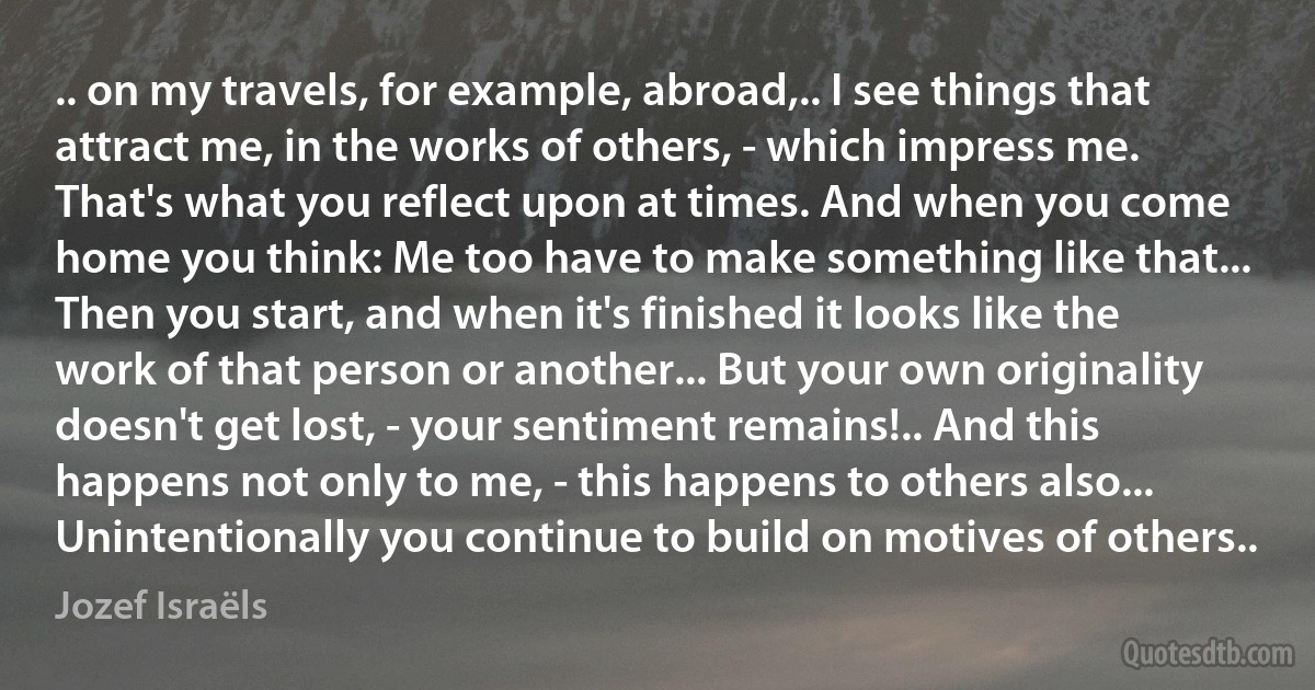 .. on my travels, for example, abroad,.. I see things that attract me, in the works of others, - which impress me. That's what you reflect upon at times. And when you come home you think: Me too have to make something like that... Then you start, and when it's finished it looks like the work of that person or another... But your own originality doesn't get lost, - your sentiment remains!.. And this happens not only to me, - this happens to others also... Unintentionally you continue to build on motives of others.. (Jozef Israëls)