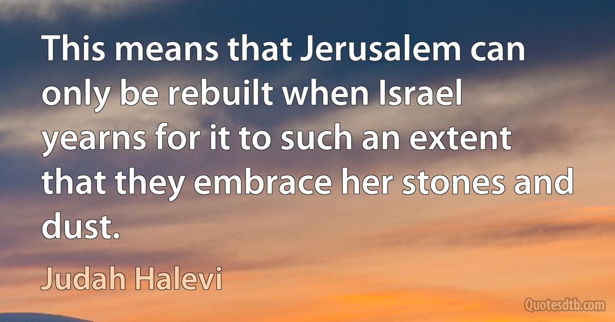 This means that Jerusalem can only be rebuilt when Israel yearns for it to such an extent that they embrace her stones and dust. (Judah Halevi)