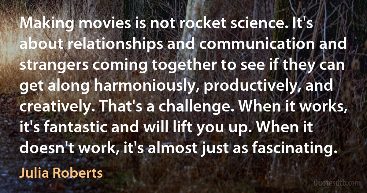 Making movies is not rocket science. It's about relationships and communication and strangers coming together to see if they can get along harmoniously, productively, and creatively. That's a challenge. When it works, it's fantastic and will lift you up. When it doesn't work, it's almost just as fascinating. (Julia Roberts)