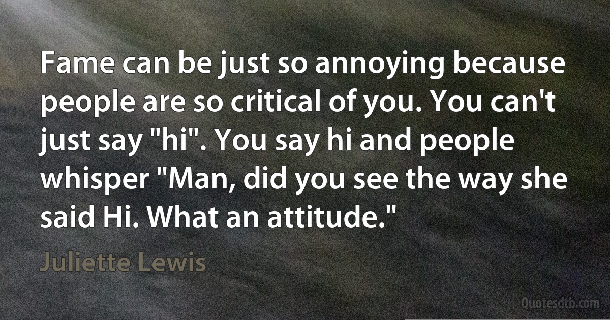 Fame can be just so annoying because people are so critical of you. You can't just say "hi". You say hi and people whisper "Man, did you see the way she said Hi. What an attitude." (Juliette Lewis)