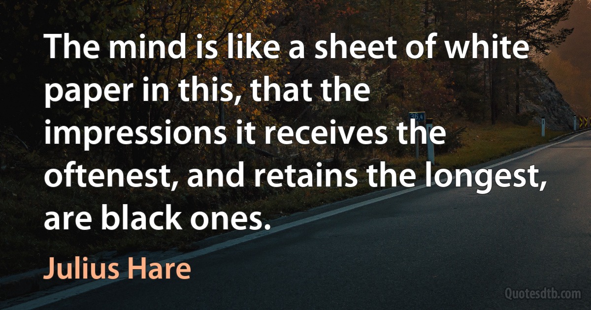 The mind is like a sheet of white paper in this, that the impressions it receives the oftenest, and retains the longest, are black ones. (Julius Hare)