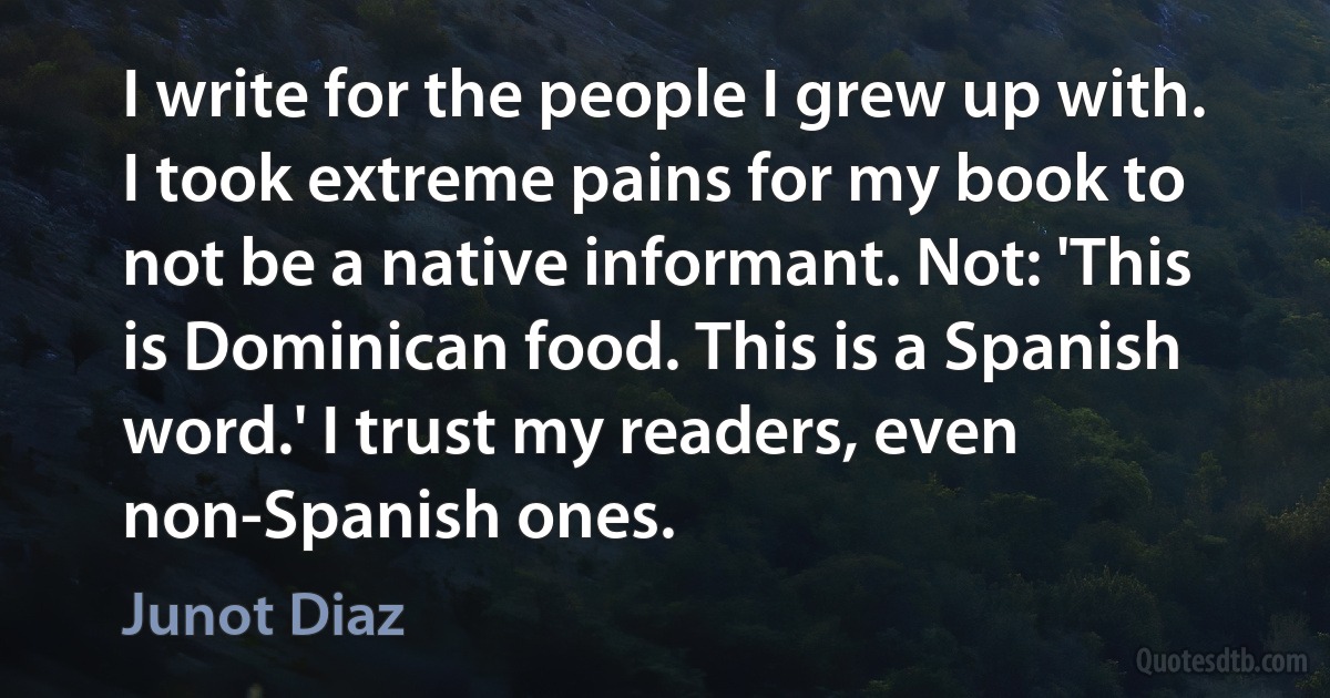 I write for the people I grew up with. I took extreme pains for my book to not be a native informant. Not: 'This is Dominican food. This is a Spanish word.' I trust my readers, even non-Spanish ones. (Junot Diaz)