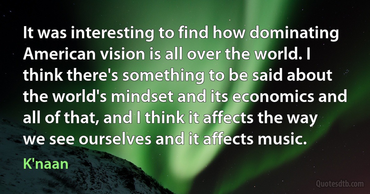 It was interesting to find how dominating American vision is all over the world. I think there's something to be said about the world's mindset and its economics and all of that, and I think it affects the way we see ourselves and it affects music. (K'naan)