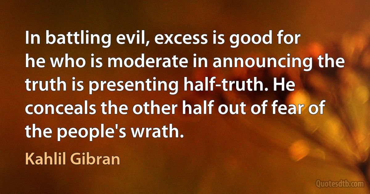 In battling evil, excess is good for he who is moderate in announcing the truth is presenting half-truth. He conceals the other half out of fear of the people's wrath. (Kahlil Gibran)