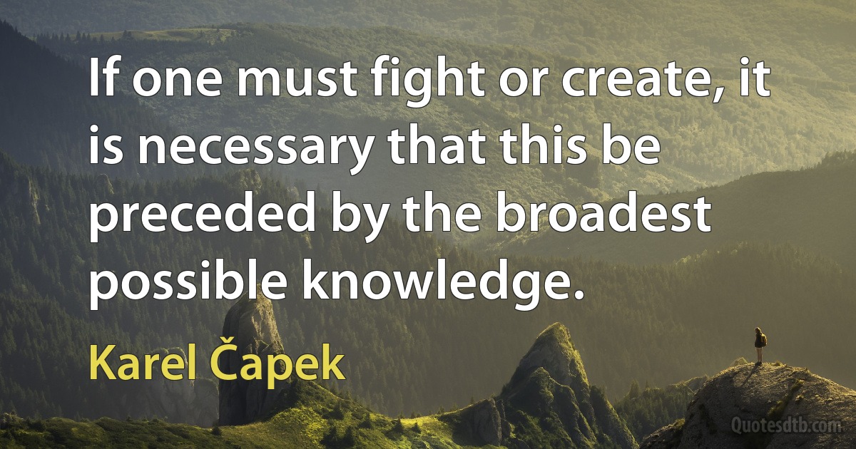 If one must fight or create, it is necessary that this be preceded by the broadest possible knowledge. (Karel Čapek)