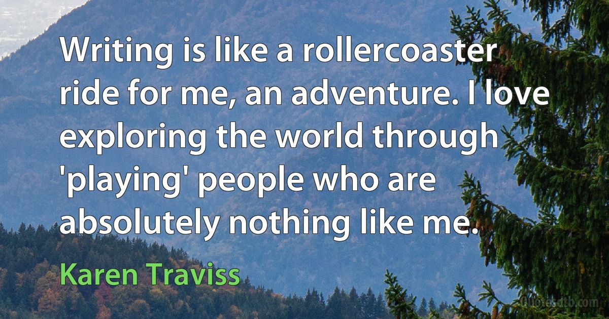 Writing is like a rollercoaster ride for me, an adventure. I love exploring the world through 'playing' people who are absolutely nothing like me. (Karen Traviss)