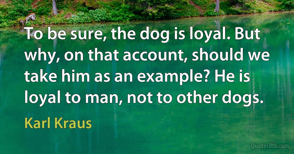 To be sure, the dog is loyal. But why, on that account, should we take him as an example? He is loyal to man, not to other dogs. (Karl Kraus)