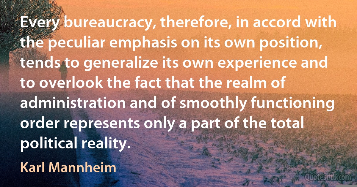 Every bureaucracy, therefore, in accord with the peculiar emphasis on its own position, tends to generalize its own experience and to overlook the fact that the realm of administration and of smoothly functioning order represents only a part of the total political reality. (Karl Mannheim)