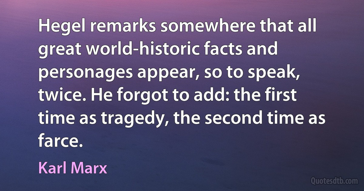 Hegel remarks somewhere that all great world-historic facts and personages appear, so to speak, twice. He forgot to add: the first time as tragedy, the second time as farce. (Karl Marx)