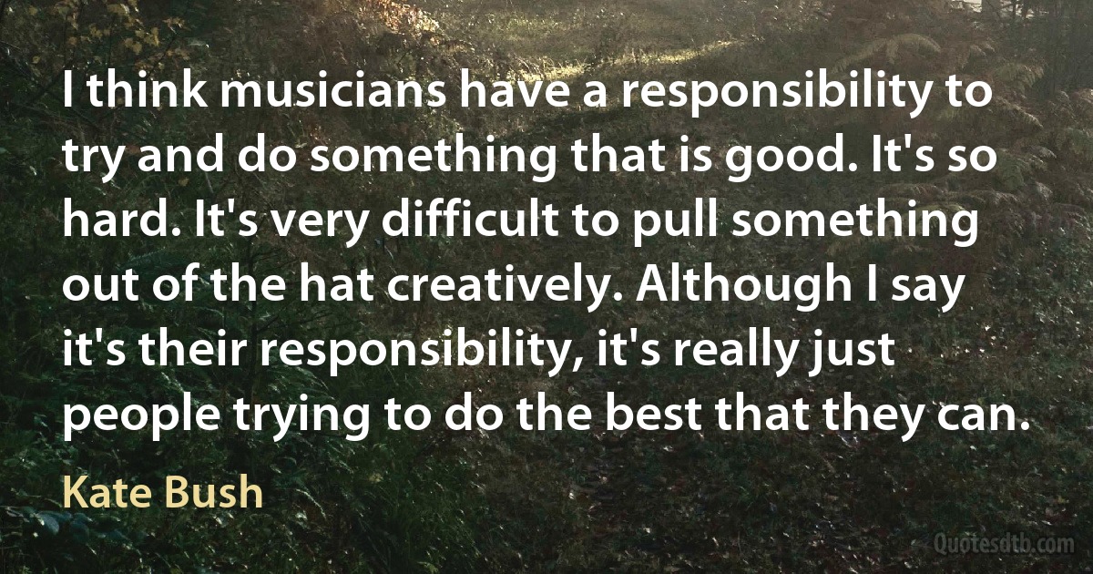 I think musicians have a responsibility to try and do something that is good. It's so hard. It's very difficult to pull something out of the hat creatively. Although I say it's their responsibility, it's really just people trying to do the best that they can. (Kate Bush)