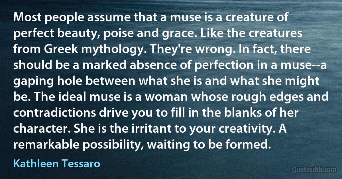 Most people assume that a muse is a creature of perfect beauty, poise and grace. Like the creatures from Greek mythology. They're wrong. In fact, there should be a marked absence of perfection in a muse--a gaping hole between what she is and what she might be. The ideal muse is a woman whose rough edges and contradictions drive you to fill in the blanks of her character. She is the irritant to your creativity. A remarkable possibility, waiting to be formed. (Kathleen Tessaro)