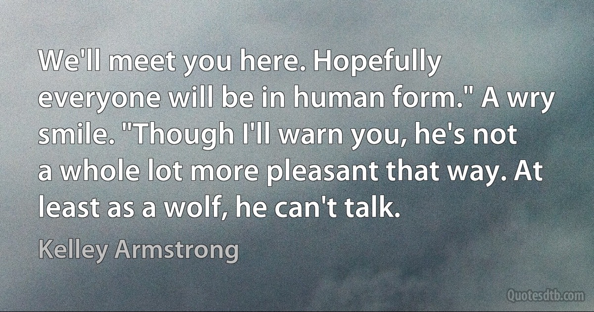 We'll meet you here. Hopefully everyone will be in human form." A wry smile. "Though I'll warn you, he's not a whole lot more pleasant that way. At least as a wolf, he can't talk. (Kelley Armstrong)